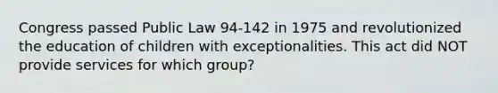 Congress passed Public Law​ 94-142 in 1975 and revolutionized the education of children with exceptionalities. This act did NOT provide services for which​ group?