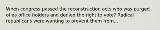 When congress passed the reconstruction acts who was purged of as office holders and denied the right to vote? Radical republicans were wanting to prevent them from...