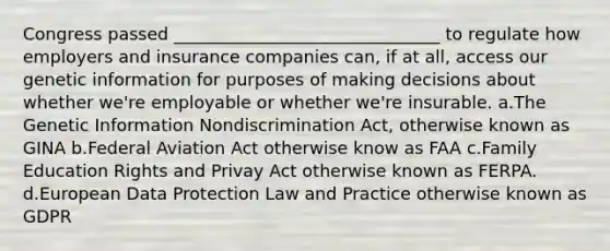 Congress passed _______________________________ to regulate how employers and insurance companies can, if at all, access our genetic information for purposes of making decisions about whether we're employable or whether we're insurable. a.The Genetic Information Nondiscrimination Act, otherwise known as GINA b.Federal Aviation Act otherwise know as FAA c.Family Education Rights and Privay Act otherwise known as FERPA. d.European Data Protection Law and Practice otherwise known as GDPR