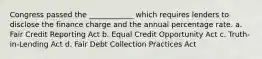 Congress passed the ____________ which requires lenders to disclose the finance charge and the annual percentage rate. a. Fair Credit Reporting Act b. Equal Credit Opportunity Act c. Truth-in-Lending Act d. Fair Debt Collection Practices Act