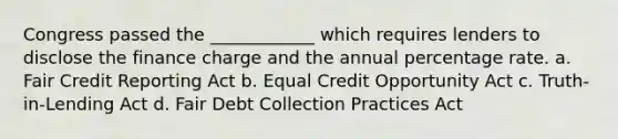 Congress passed the ____________ which requires lenders to disclose the finance charge and the annual percentage rate. a. Fair Credit Reporting Act b. Equal Credit Opportunity Act c. Truth-in-Lending Act d. Fair Debt Collection Practices Act