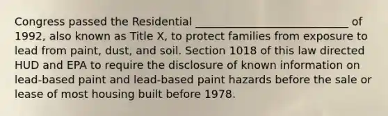 Congress passed the Residential ____________________________ of 1992, also known as Title X, to protect families from exposure to lead from paint, dust, and soil. Section 1018 of this law directed HUD and EPA to require the disclosure of known information on lead-based paint and lead-based paint hazards before the sale or lease of most housing built before 1978.