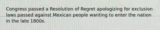 Congress passed a Resolution of Regret apologizing for exclusion laws passed against Mexican people wanting to enter the nation in the late 1800s.