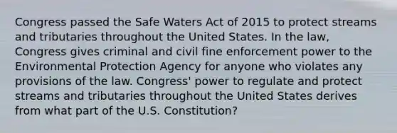 Congress passed the Safe Waters Act of 2015 to protect streams and tributaries throughout the United States. In the law, Congress gives criminal and civil fine enforcement power to the Environmental Protection Agency for anyone who violates any provisions of the law. Congress' power to regulate and protect streams and tributaries throughout the United States derives from what part of the U.S. Constitution?