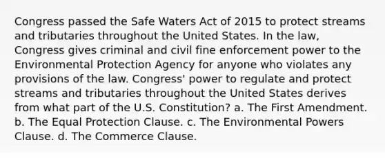 Congress passed the Safe Waters Act of 2015 to protect streams and tributaries throughout the United States. In the law, Congress gives criminal and civil fine enforcement power to the Environmental Protection Agency for anyone who violates any provisions of the law. Congress' power to regulate and protect streams and tributaries throughout the United States derives from what part of the U.S. Constitution? a. The First Amendment. b. The Equal Protection Clause. c. The Environmental Powers Clause. d. The Commerce Clause.