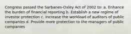 Congress passed the Sarbanes-Oxley Act of 2002 to: a. Enhance the burden of financial reporting b. Establish a new regime of investor protection c. Increase the workload of auditors of public companies d. Provide more protection to the managers of public companies