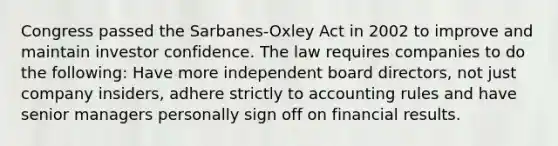 Congress passed the Sarbanes-Oxley Act in 2002 to improve and maintain investor confidence. The law requires companies to do the following: Have more independent board directors, not just company insiders, adhere strictly to accounting rules and have senior managers personally sign off on financial results.