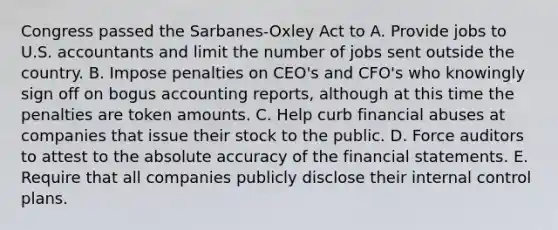 Congress passed the Sarbanes-Oxley Act to A. Provide jobs to U.S. accountants and limit the number of jobs sent outside the country. B. Impose penalties on CEO's and CFO's who knowingly sign off on bogus accounting reports, although at this time the penalties are token amounts. C. Help curb financial abuses at companies that issue their stock to the public. D. Force auditors to attest to the absolute accuracy of the <a href='https://www.questionai.com/knowledge/kFBJaQCz4b-financial-statements' class='anchor-knowledge'>financial statements</a>. E. Require that all companies publicly disclose their <a href='https://www.questionai.com/knowledge/kjj42owoAP-internal-control' class='anchor-knowledge'>internal control</a> plans.