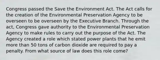 Congress passed the Save the Environment Act. The Act calls for the creation of the Environmental Preservation Agency to be overseen to be overseen by the Executive Branch. Through the act, Congress gave authority to the Environmental Preservation Agency to make rules to carry out the purpose of the Act. The Agency created a role which stated power plants that he emit more than 50 tons of carbon dioxide are required to pay a penalty. From what source of law does this role come?