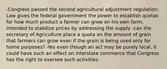 -Congress passed the second agricultural adjustment regulation: Law gives the federal government the power to establish quotas for how much product a farmer can grow on his own farm, intended to stabilize prices by addressing the supply -can the secretary of Agriculture place a quota on the amount of grain that farmers can grow even if the grain is being used only for home purposes? -Yes even though an act may be purely local, it could have such an effect on interstate commerce that Congress has the right to oversee such activities.