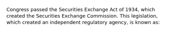 Congress passed the Securities Exchange Act of 1934, which created the Securities Exchange Commission. This legislation, which created an independent regulatory agency, is known as: