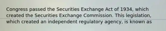 Congress passed the Securities Exchange Act of 1934, which created the Securities Exchange Commission. This legislation, which created an independent regulatory agency, is known as