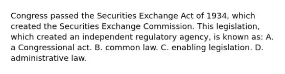 Congress passed the Securities Exchange Act of 1934, which created the Securities Exchange Commission. This legislation, which created an independent regulatory agency, is known as: A. a Congressional act. B. common law. C. enabling legislation. D. administrative law.