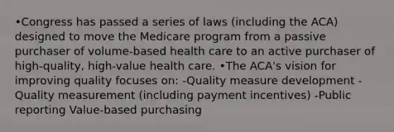 •Congress has passed a series of laws (including the ACA) designed to move the Medicare program from a passive purchaser of volume-based health care to an active purchaser of high-quality, high-value health care. •The ACA's vision for improving quality focuses on: -Quality measure development -Quality measurement (including payment incentives) -Public reporting Value-based purchasing