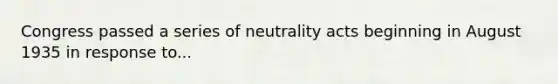 Congress passed a series of neutrality acts beginning in August 1935 in response to...