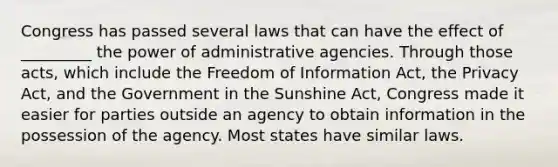 Congress has passed several laws that can have the effect of _________ the power of administrative agencies. Through those acts, which include the Freedom of Information Act, the Privacy Act, and the Government in the Sunshine Act, Congress made it easier for parties outside an agency to obtain information in the possession of the agency. Most states have similar laws.