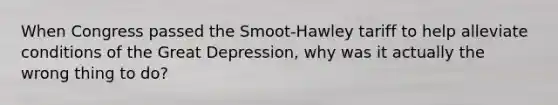 When Congress passed the Smoot-Hawley tariff to help alleviate conditions of the Great Depression, why was it actually the wrong thing to do?