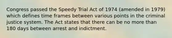 Congress passed the Speedy Trial Act of 1974 (amended in 1979) which defines time frames between various points in the criminal justice system. The Act states that there can be no more than 180 days between arrest and indictment.