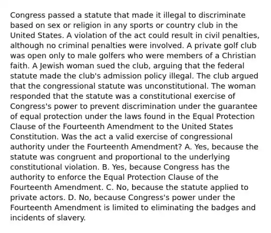 Congress passed a statute that made it illegal to discriminate based on sex or religion in any sports or country club in the United States. A violation of the act could result in civil penalties, although no criminal penalties were involved. A private golf club was open only to male golfers who were members of a Christian faith. A Jewish woman sued the club, arguing that the federal statute made the club's admission policy illegal. The club argued that the congressional statute was unconstitutional. The woman responded that the statute was a constitutional exercise of Congress's power to prevent discrimination under the guarantee of equal protection under the laws found in the Equal Protection Clause of the Fourteenth Amendment to the United States Constitution. Was the act a valid exercise of congressional authority under the Fourteenth Amendment? A. Yes, because the statute was congruent and proportional to the underlying constitutional violation. B. Yes, because Congress has the authority to enforce the Equal Protection Clause of the Fourteenth Amendment. C. No, because the statute applied to private actors. D. No, because Congress's power under the Fourteenth Amendment is limited to eliminating the badges and incidents of slavery.