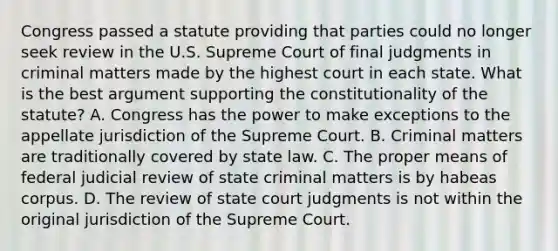 Congress passed a statute providing that parties could no longer seek review in the U.S. Supreme Court of final judgments in criminal matters made by the highest court in each state. What is the best argument supporting the constitutionality of the statute? A. Congress has the power to make exceptions to the appellate jurisdiction of the Supreme Court. B. Criminal matters are traditionally covered by state law. C. The proper means of federal judicial review of state criminal matters is by habeas corpus. D. The review of state court judgments is not within the original jurisdiction of the Supreme Court.