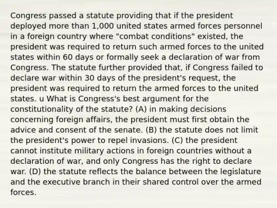 Congress passed a statute providing that if the president deployed more than 1,000 united states armed forces personnel in a foreign country where "combat conditions" existed, the president was required to return such armed forces to the united states within 60 days or formally seek a declaration of war from Congress. The statute further provided that, if Congress failed to declare war within 30 days of the president's request, the president was required to return the armed forces to the united states. u What is Congress's best argument for the constitutionality of the statute? (A) in making decisions concerning foreign affairs, the president must first obtain the advice and consent of the senate. (B) the statute does not limit the president's power to repel invasions. (C) the president cannot institute military actions in foreign countries without a declaration of war, and only Congress has the right to declare war. (D) the statute reflects the balance between the legislature and the executive branch in their shared control over the armed forces.