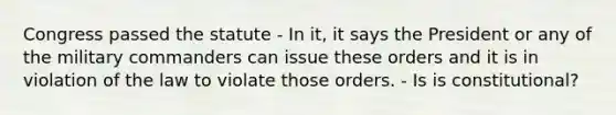 Congress passed the statute - In it, it says the President or any of the military commanders can issue these orders and it is in violation of the law to violate those orders. - Is is constitutional?