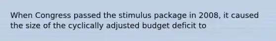 When Congress passed the <a href='https://www.questionai.com/knowledge/knJlZCiAdN-stimulus-package' class='anchor-knowledge'>stimulus package</a> in 2008, it caused the size of the cyclically adjusted budget deficit to