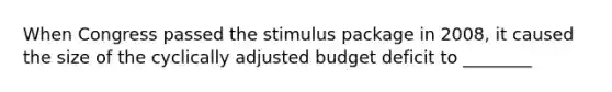 When Congress passed the stimulus package in 2008, it caused the size of the cyclically adjusted budget deficit to ________