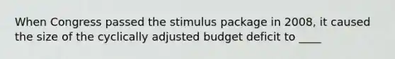 When Congress passed the <a href='https://www.questionai.com/knowledge/knJlZCiAdN-stimulus-package' class='anchor-knowledge'>stimulus package</a> in 2008, it caused the size of the cyclically adjusted <a href='https://www.questionai.com/knowledge/kHlHLhJysW-budget-deficit' class='anchor-knowledge'>budget deficit</a> to ____