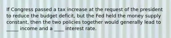 If Congress passed a tax increase at the request of the president to reduce the budget deficit, but the Fed held the money supply constant, then the two policies together would generally lead to _____ income and a ____ interest rate.