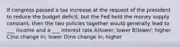 If congress passed a tax increase at the request of the president to reduce the budget deficit, but the Fed held the money supply constant, then the two policies together would generally lead to ___ income and a ___ interest rate A)lower; lower B)lower; higher C)no change in; lower D)no change in; higher