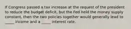 If Congress passed a tax increase at the request of the president to reduce the budget deficit, but the Fed held the money supply constant, then the two policies together would generally lead to _____ income and a _____ interest rate.