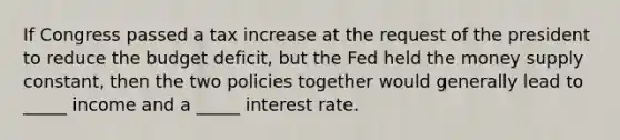 If Congress passed a tax increase at the request of the president to reduce the budget deficit, but the Fed held the money supply constant, then the two policies together would generally lead to _____ income and a _____ interest rate.