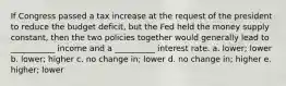 If Congress passed a tax increase at the request of the president to reduce the budget deficit, but the Fed held the money supply constant, then the two policies together would generally lead to ___________ income and a __________ interest rate. a. lower; lower b. lower; higher c. no change in; lower d. no change in; higher e. higher; lower