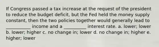 If Congress passed a tax increase at the request of the president to reduce the budget deficit, but the Fed held the money supply constant, then the two policies together would generally lead to ___________ income and a __________ interest rate. a. lower; lower b. lower; higher c. no change in; lower d. no change in; higher e. higher; lower