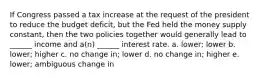 If Congress passed a tax increase at the request of the president to reduce the budget deficit, but the Fed held the money supply constant, then the two policies together would generally lead to ______ income and a(n) ______ interest rate. a. lower; lower b. lower; higher c. no change in; lower d. no change in; higher e. lower; ambiguous change in