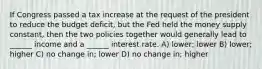 If Congress passed a tax increase at the request of the president to reduce the budget deficit, but the Fed held the money supply constant, then the two policies together would generally lead to ______ income and a ______ interest rate. A) lower; lower B) lower; higher C) no change in; lower D) no change in; higher