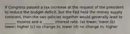 If Congress passed a tax increase at the request of the president to reduce the budget deficit, but the Fed held the money supply constant, then the two policies together would generally lead to ______ income and a ______ interest rate. (a) lower; lower (b) lower; higher (c) no change in; lower (d) no change in; higher