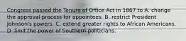 Congress passed the Tenure of Office Act in 1867 to A. change the approval process for appointees. B. restrict President Johnson's powers. C. extend greater rights to African Americans. D. limit the power of Southern politicians.