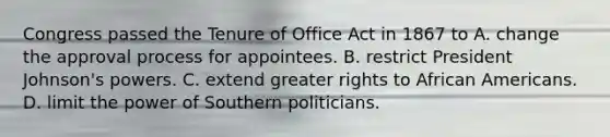 Congress passed the Tenure of Office Act in 1867 to A. change the approval process for appointees. B. restrict <a href='https://www.questionai.com/knowledge/kQiLLn6WuO-president-johnson' class='anchor-knowledge'>president johnson</a>'s powers. C. extend greater rights to <a href='https://www.questionai.com/knowledge/kktT1tbvGH-african-americans' class='anchor-knowledge'>african americans</a>. D. limit the power of Southern politicians.