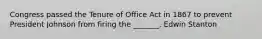 Congress passed the Tenure of Office Act in 1867 to prevent President Johnson from firing the _______, Edwin Stanton