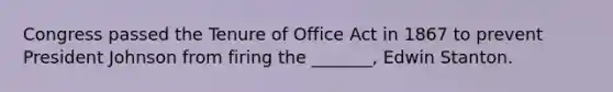 Congress passed the Tenure of Office Act in 1867 to prevent President Johnson from firing the _______, Edwin Stanton.