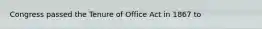 Congress passed the Tenure of Office Act in 1867 to