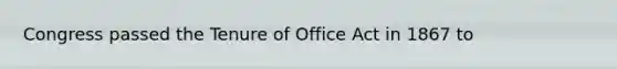 Congress passed the Tenure of Office Act in 1867 to