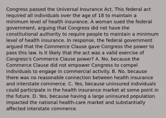 Congress passed the Universal Insurance Act. This federal act required all individuals over the age of 18 to maintain a minimum level of health insurance. A woman sued the federal government, arguing that Congress did not have the constitutional authority to require people to maintain a minimum level of health insurance. In response, the federal government argued that the Commerce Clause gave Congress the power to pass this law. Is it likely that the act was a valid exercise of Congress's Commerce Clause power? A. No, because the Commerce Clause did not empower Congress to compel individuals to engage in commercial activity. B. No, because there was no reasonable connection between health insurance and interstate commerce. C. Yes, because uninsured individuals could participate in the health insurance market at some point in the future. D. Yes, because having a large uninsured population impacted the national health-care market and substantially affected interstate commerce.