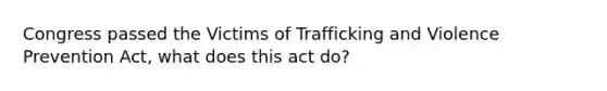 Congress passed the Victims of Trafficking and Violence Prevention Act, what does this act do?