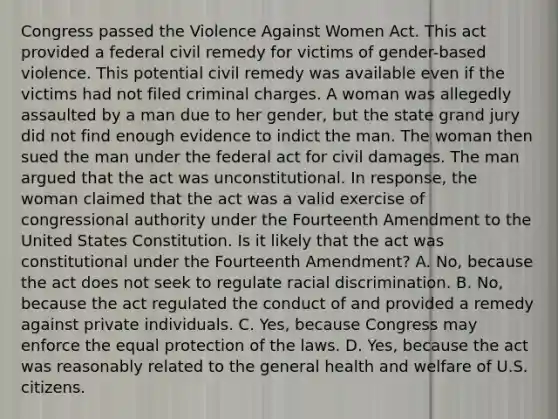 Congress passed the Violence Against Women Act. This act provided a federal civil remedy for victims of gender-based violence. This potential civil remedy was available even if the victims had not filed criminal charges. A woman was allegedly assaulted by a man due to her gender, but the state grand jury did not find enough evidence to indict the man. The woman then sued the man under the federal act for civil damages. The man argued that the act was unconstitutional. In response, the woman claimed that the act was a valid exercise of congressional authority under the Fourteenth Amendment to the United States Constitution. Is it likely that the act was constitutional under the Fourteenth Amendment? A. No, because the act does not seek to regulate racial discrimination. B. No, because the act regulated the conduct of and provided a remedy against private individuals. C. Yes, because Congress may enforce the equal protection of the laws. D. Yes, because the act was reasonably related to the general health and welfare of U.S. citizens.