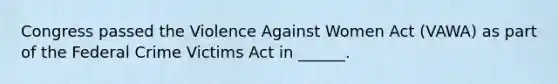 Congress passed the Violence Against Women Act (VAWA) as part of the Federal Crime Victims Act in ______.