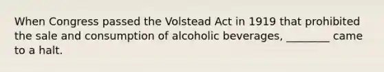 When Congress passed the Volstead Act in 1919 that prohibited the sale and consumption of alcoholic beverages, ________ came to a halt.