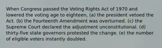 When Congress passed the Voting Rights Act of 1970 and lowered the voting age to eighteen, (a) the president vetoed the Act. (b) the Fourteenth Amendment was overturned. (c) the Supreme Court declared the adjustment unconstitutional. (d) thirty-five state governors protested the change. (e) the number of eligible voters instantly doubled.